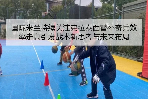 国际米兰持续关注弗拉泰西替补奇兵效率走高引发战术新思考与未来布局