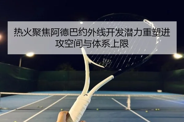 热火聚焦阿德巴约外线开发潜力重塑进攻空间与体系上限